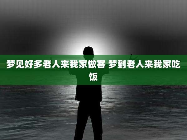 梦见好多老人来我家做客 梦到老人来我家吃饭
