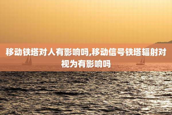 移动铁塔对人有影响吗,移动信号铁塔辐射对视为有影响吗
