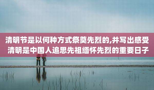 清明节是以何种方式祭奠先烈的,并写出感受 清明是中国人追思先祖缅怀先烈的重要日子