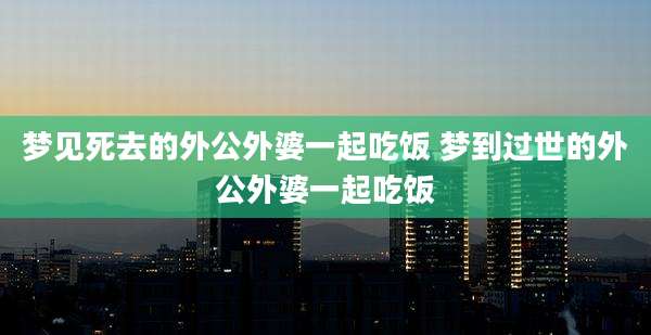 梦见死去的外公外婆一起吃饭 梦到过世的外公外婆一起吃饭