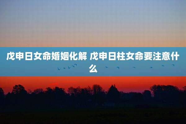 戊申日女命婚姻化解 戊申日柱女命要注意什么