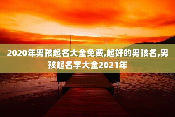 2020年男孩起名大全免费,起好的男孩名,男孩起名字大全2021年