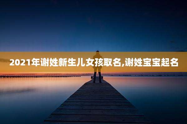 2021年谢姓新生儿女孩取名,谢姓宝宝起名