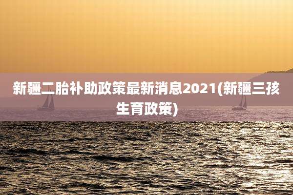 新疆二胎补助政策最新消息2021(新疆三孩生育政策)