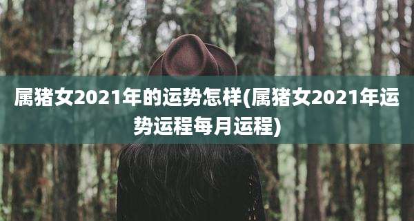 属猪女2021年的运势怎样(属猪女2021年运势运程每月运程)
