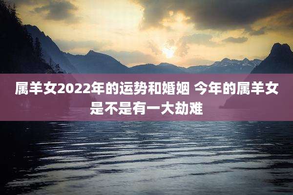 属羊女2022年的运势和婚姻 今年的属羊女是不是有一大劫难