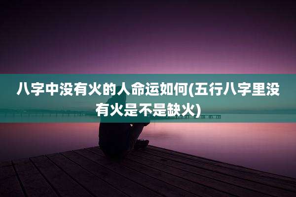 八字中没有火的人命运如何(五行八字里没有火是不是缺火)