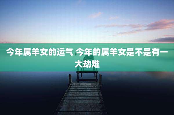 今年属羊女的运气 今年的属羊女是不是有一大劫难