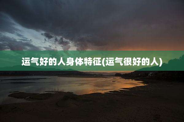 运气好的人身体特征(运气很好的人)