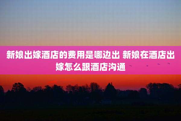 新娘出嫁酒店的费用是哪边出 新娘在酒店出嫁怎么跟酒店沟通