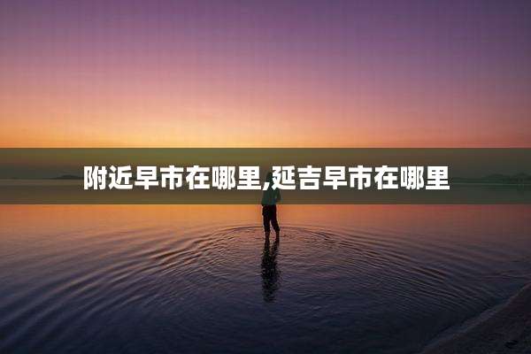 附近早市在哪里,延吉早市在哪里