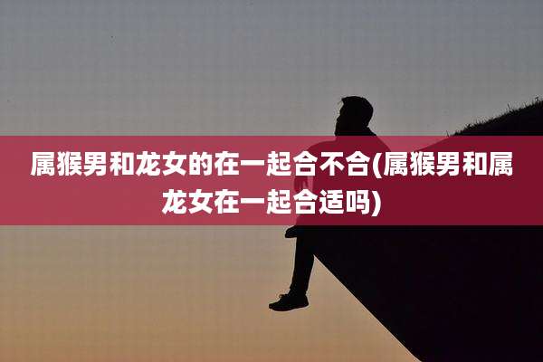 属猴男和龙女的在一起合不合(属猴男和属龙女在一起合适吗)
