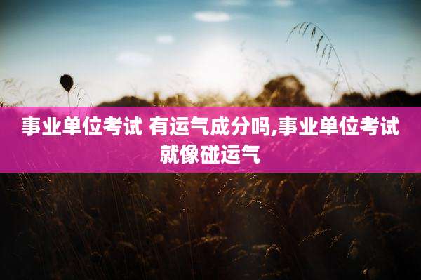 事业单位考试 有运气成分吗,事业单位考试就像碰运气