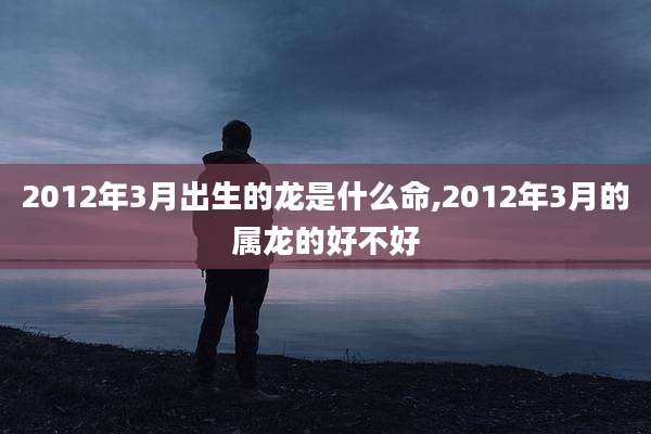 2012年3月出生的龙是什么命,2012年3月的属龙的好不好