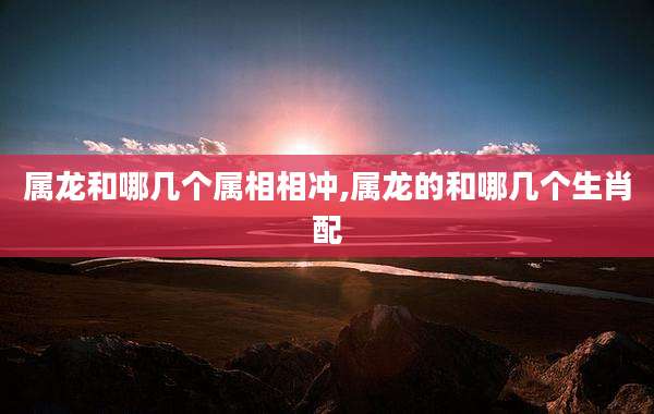 属龙和哪几个属相相冲,属龙的和哪几个生肖配