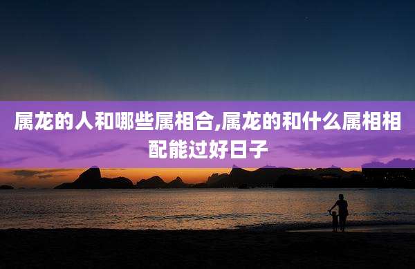 属龙的人和哪些属相合,属龙的和什么属相相配能过好日子