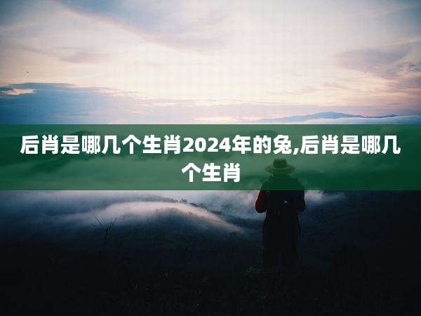 后肖是哪几个生肖2024年的兔,后肖是哪几个生肖