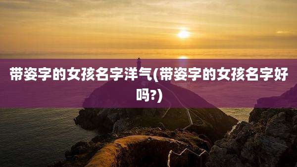 带姿字的女孩名字洋气(带姿字的女孩名字好吗?)