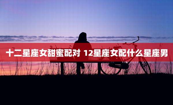 十二星座女甜蜜配对 12星座女配什么星座男