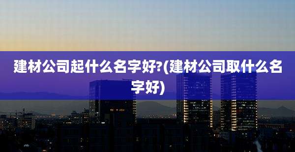 建材公司起什么名字好?(建材公司取什么名字好)