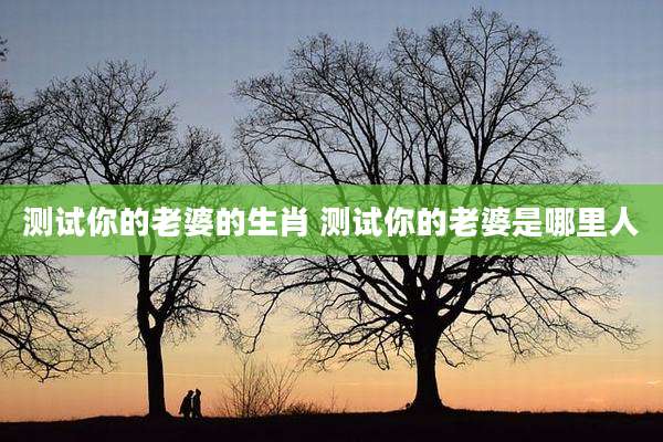 测试你的老婆的生肖 测试你的老婆是哪里人