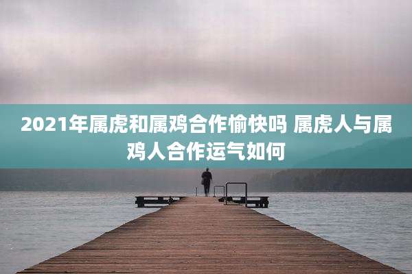 2021年属虎和属鸡合作愉快吗 属虎人与属鸡人合作运气如何