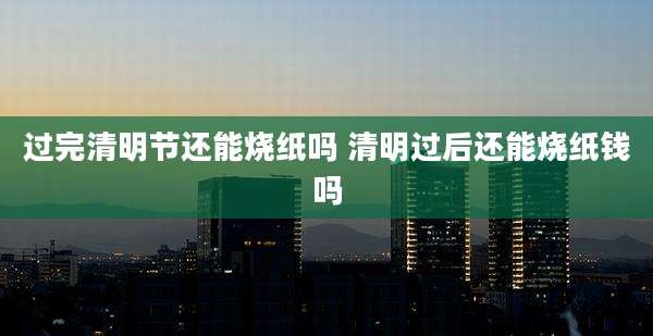 过完清明节还能烧纸吗 清明过后还能烧纸钱吗