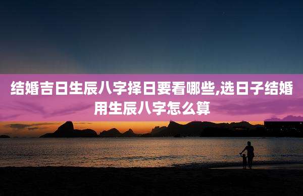 结婚吉日生辰八字择日要看哪些,选日子结婚用生辰八字怎么算