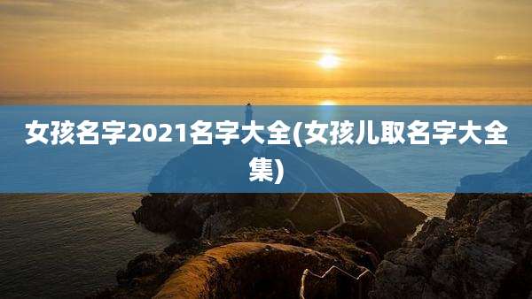女孩名字2021名字大全(女孩儿取名字大全集)
