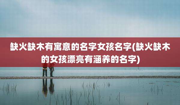 缺火缺木有寓意的名字女孩名字(缺火缺木的女孩漂亮有涵养的名字)