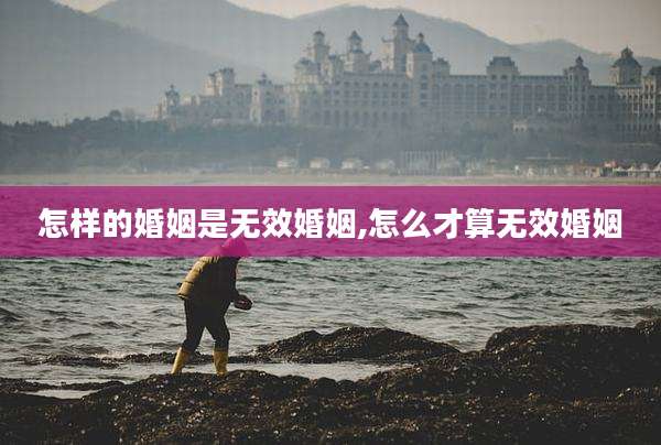 怎样的婚姻是无效婚姻,怎么才算无效婚姻