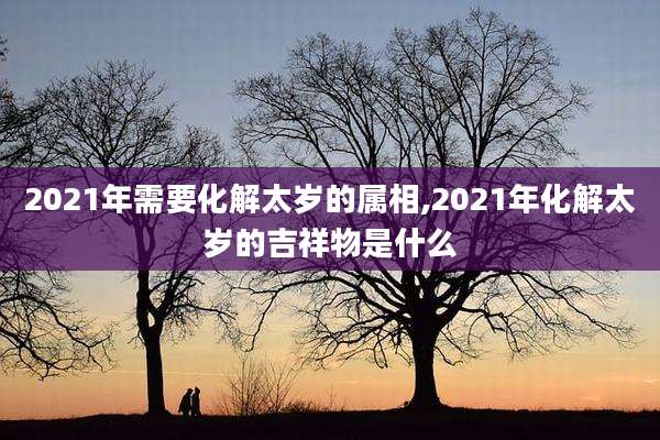 2021年需要化解太岁的属相,2021年化解太岁的吉祥物是什么