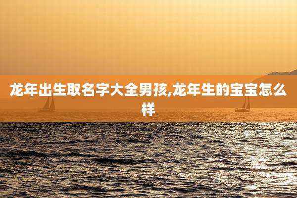 龙年出生取名字大全男孩,龙年生的宝宝怎么样