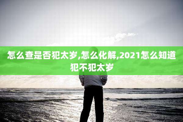 怎么查是否犯太岁,怎么化解,2021怎么知道犯不犯太岁