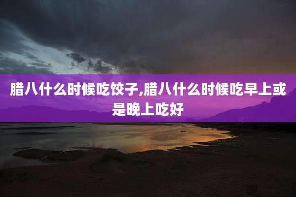 腊八什么时候吃饺子,腊八什么时候吃早上或是晚上吃好
