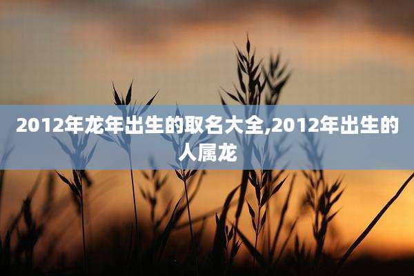 2012年龙年出生的取名大全,2012年出生的人属龙