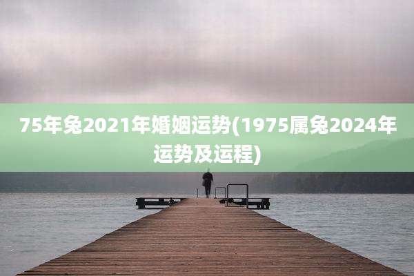 75年兔2021年婚姻运势(1975属兔2024年运势及运程)