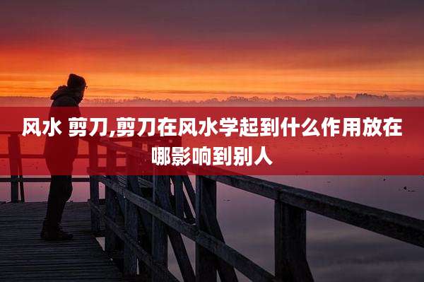 风水 剪刀,剪刀在风水学起到什么作用放在哪影响到别人
