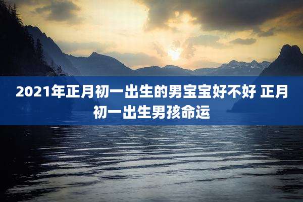 2021年正月初一出生的男宝宝好不好 正月初一出生男孩命运