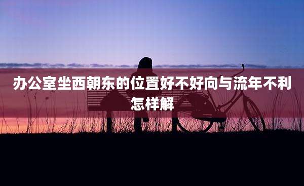 办公室坐西朝东的位置好不好向与流年不利怎样解