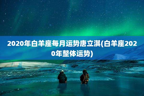 2020年白羊座每月运势唐立淇(白羊座2020年整体运势)
