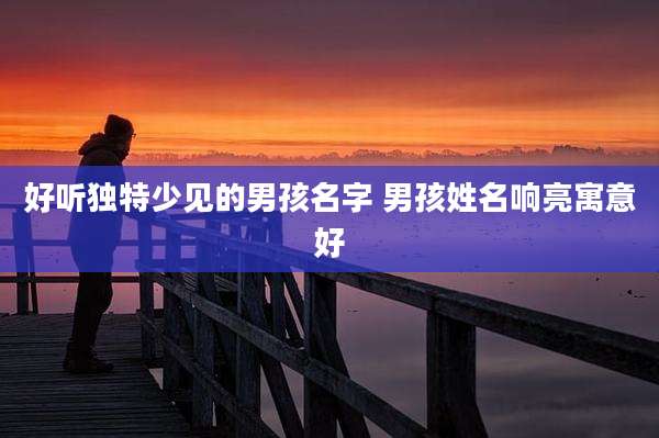 好听独特少见的男孩名字 男孩姓名响亮寓意好