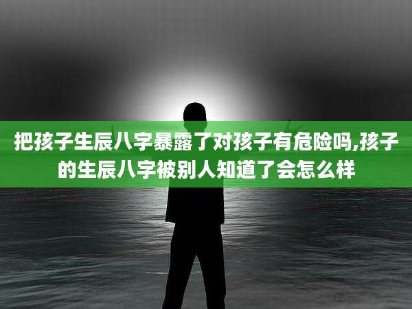 把孩子生辰八字暴露了对孩子有危险吗,孩子的生辰八字被别人知道了会怎么样