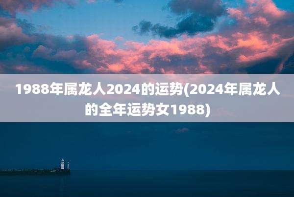 1988年属龙人2024的运势(2024年属龙人的全年运势女1988)
