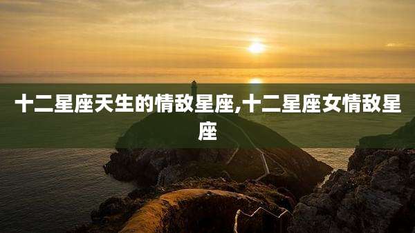 十二星座天生的情敌星座,十二星座女情敌星座