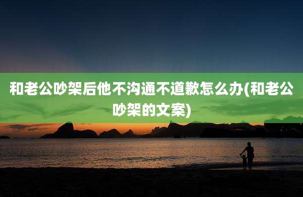 和老公吵架后他不沟通不道歉怎么办(和老公吵架的文案)