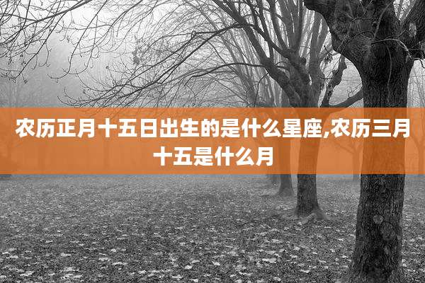 农历正月十五日出生的是什么星座,农历三月十五是什么月