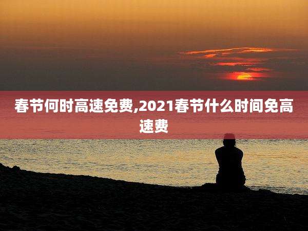 春节何时高速免费,2021春节什么时间免高速费