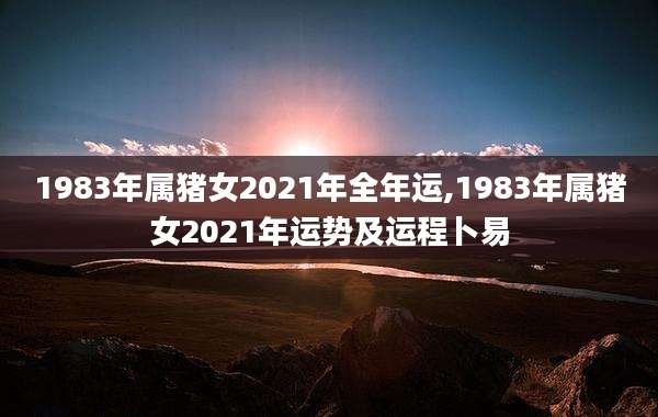 1983年属猪女2021年全年运,1983年属猪女2021年运势及运程卜易