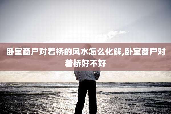 卧室窗户对着桥的风水怎么化解,卧室窗户对着桥好不好